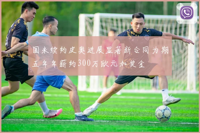 国米续约皮奥进展显著新合同为期五年年薪约300万欧元加奖金